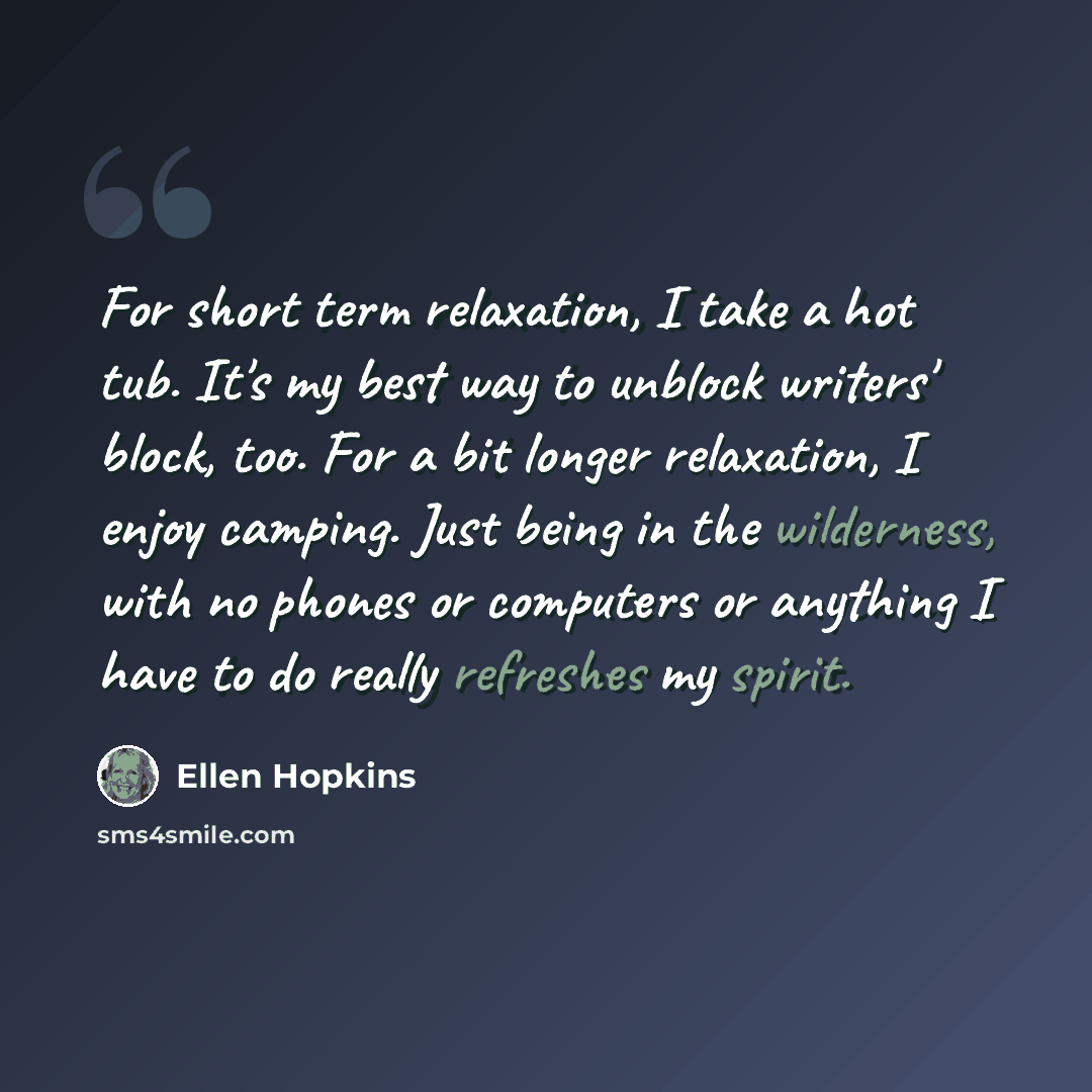 “For short term relaxation, I take a hot tub. It's my best way to unblock writers' block, too. For a bit longer relaxation, I enjoy camping. Just being in the wilderness, with no phones or computers or anything I have to do really refreshes my spirit.” quote by Ellen Hopkins