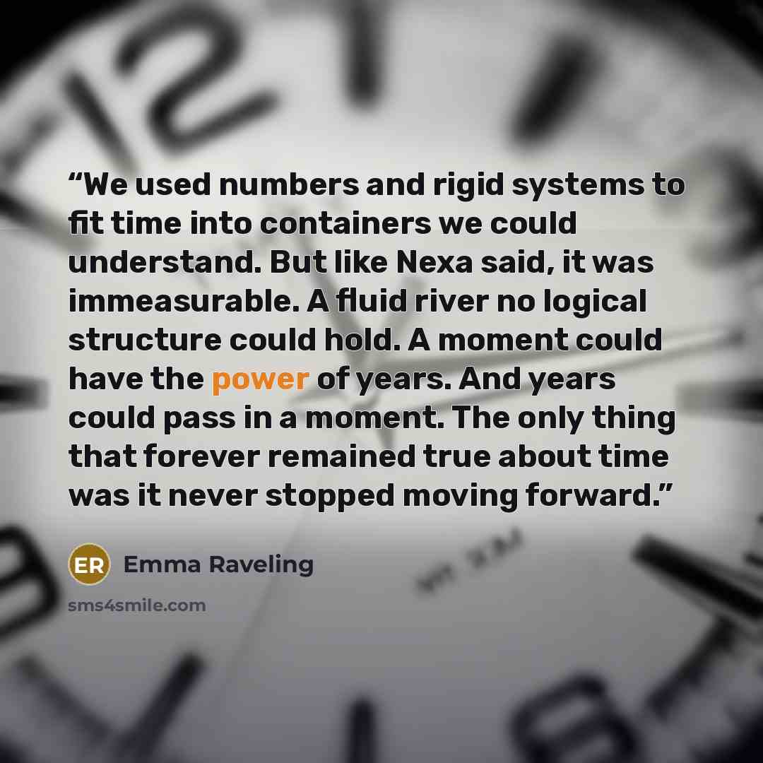 “We used numbers and rigid systems to fit time into containers we could understand. But like Nexa said, it was immeasurable. A fluid river no logical structure could hold. A moment could have the power of years. And years could pass in a moment. The only thing that forever remained true about time…” quote by Emma Raveling