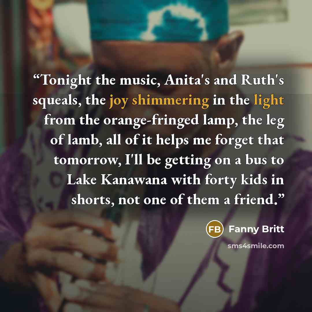 “Tonight the music, Anita's and Ruth's squeals, the joy shimmering in the light from the orange-fringed lamp, the leg of lamb, all of it helps me forget that tomorrow, I'll be getting on a bus to Lake Kanawana with forty kids in shorts, not one of them a friend.” quote by Fanny Britt