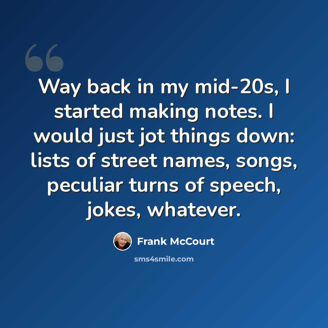 “Way back in my mid-20s, I started making notes. I would just jot things down: lists of street names, songs, peculiar turns of speech, jokes, whatever.” quote by Frank McCourt