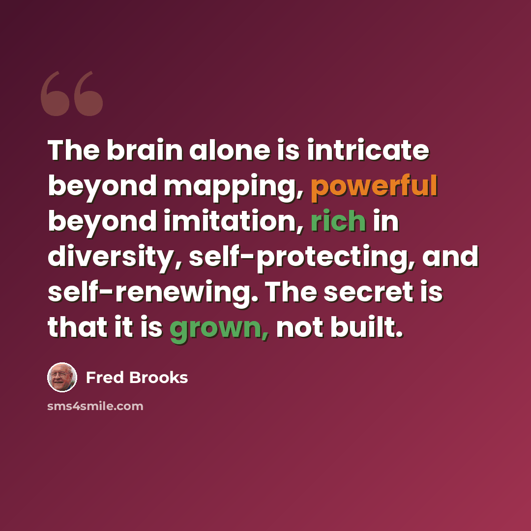 “The brain alone is intricate beyond mapping, powerful beyond imitation, rich in diversity, self-protecting, and self-renewing. The secret is that it is grown, not built.” quote by Fred Brooks