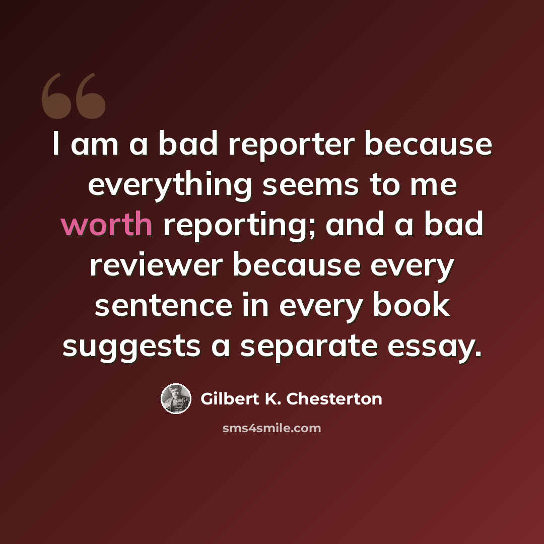 “I am a bad reporter because everything seems to me worth reporting; and a bad reviewer because every sentence in every book suggests a separate essay.” quote by Gilbert K. Chesterton