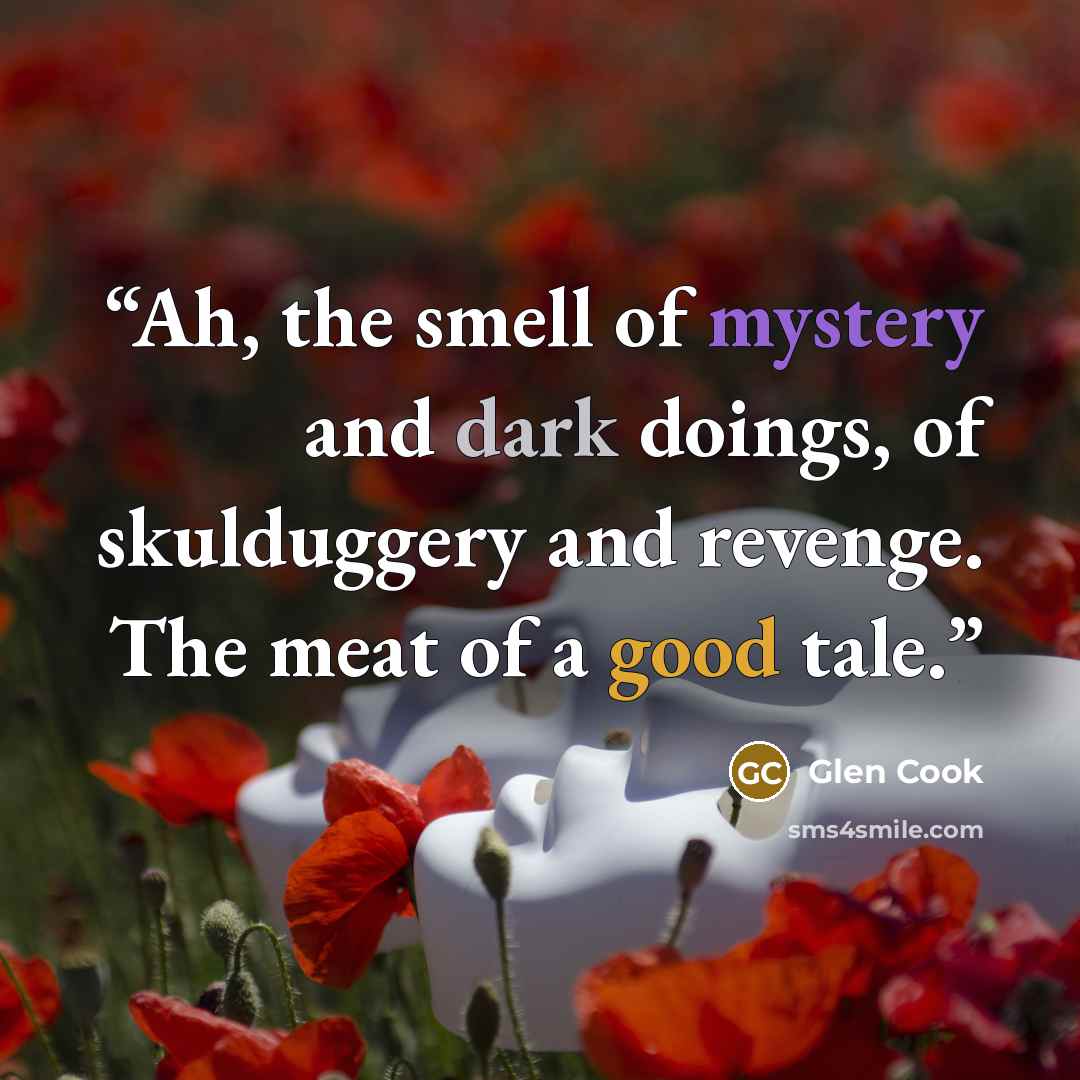 “Ah, the smell of mystery and dark doings, of skulduggery and revenge. The meat of a good tale.” quote by Glen Cook