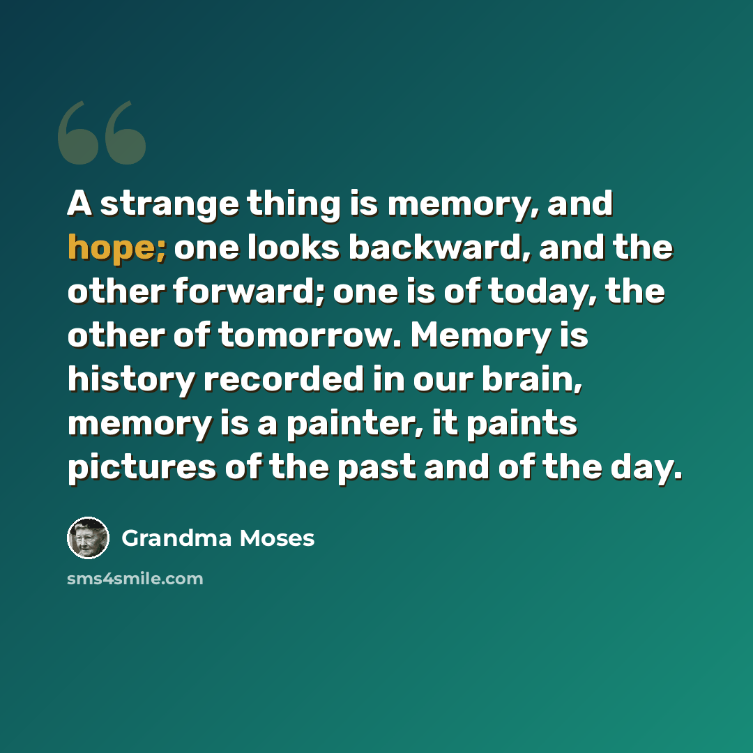 “A strange thing is memory, and hope; one looks backward, and the other forward; one is of today, the other of tomorrow. Memory is history recorded in our brain, memory is a painter, it paints pictures of the past and of the day.” quote by Grandma Moses