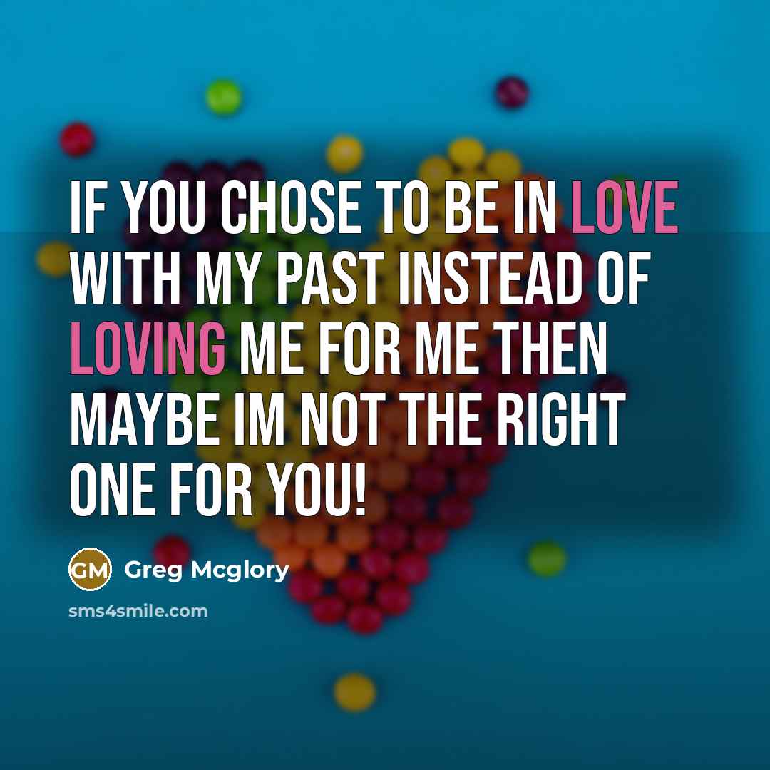“If you chose to be in love with my past instead of loving me for me then maybe Im not the right one for you!” quote by Greg Mcglory