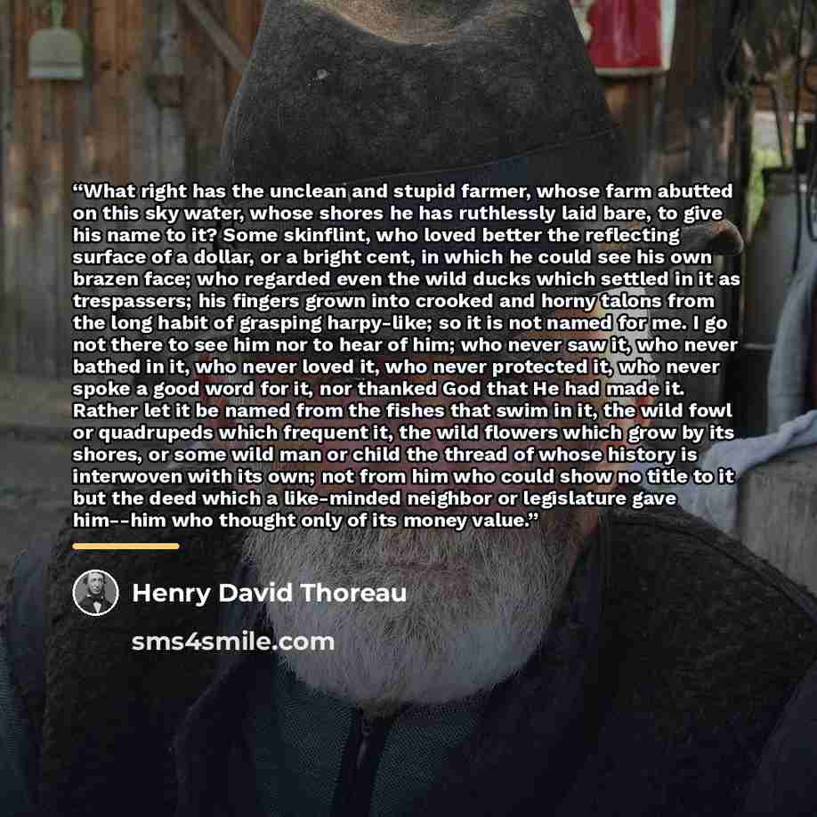 “What right has the unclean and stupid farmer, whose farm abutted on this sky water, whose shores he has ruthlessly laid bare, to give his name to it? Some skinflint, who loved better the reflecting surface of a dollar, or a bright cent, in which he could see his own brazen face; who regarded even…” quote by Henry David Thoreau