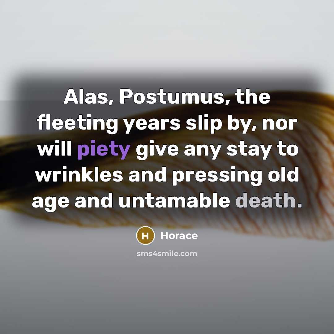 “Alas, Postumus, the fleeting years slip by, nor will piety give any stay to wrinkles and pressing old age and untamable death.” quote by Horace