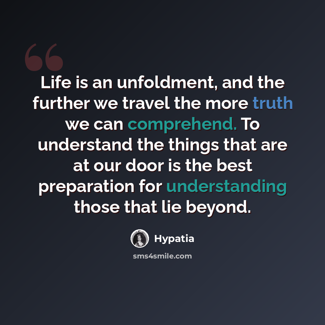 “Life is an unfoldment, and the further we travel the more truth we can comprehend. To understand the things that are at our door is the best preparation for understanding those that lie beyond.” quote by Hypatia