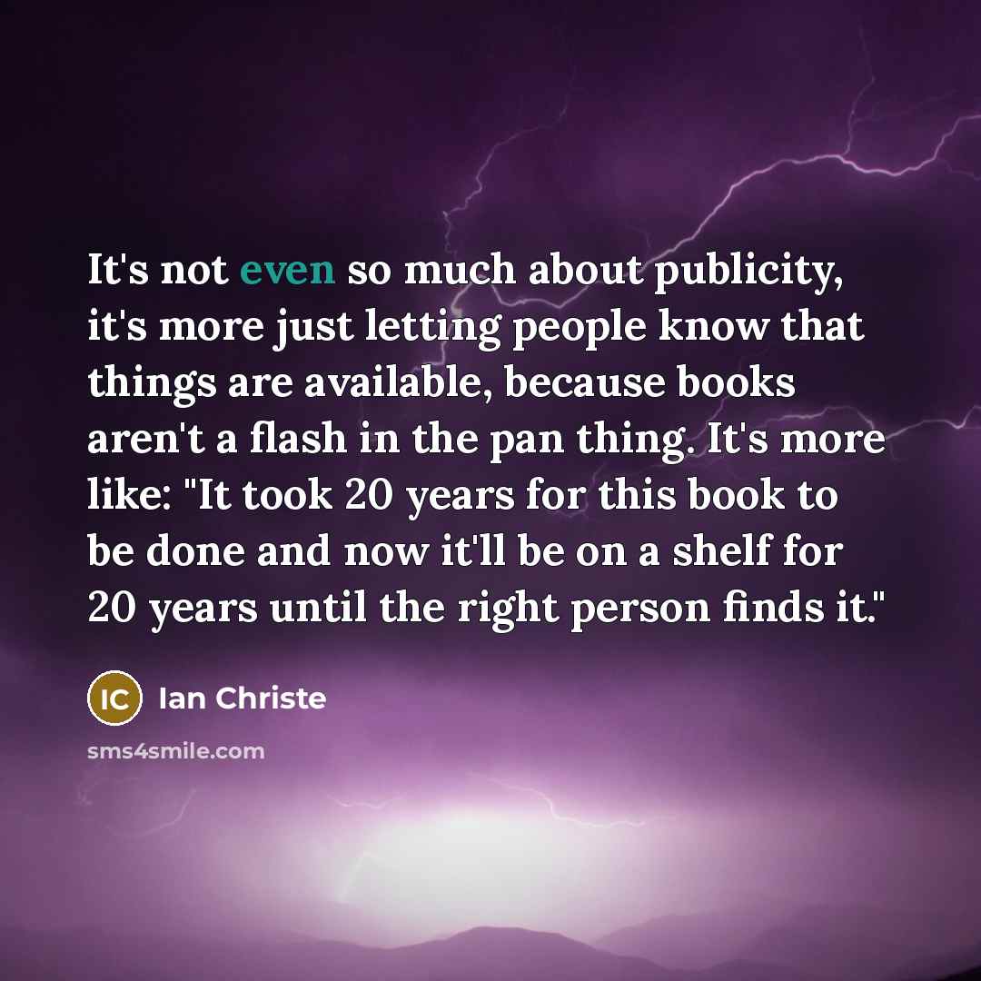 “It's not even so much about publicity, it's more just letting people know that things are available, because books aren't a flash in the pan thing. It's more like: "It took 20 years for this book to be done and now it'll be on a shelf for 20 years until the right person finds it."” quote by Ian Christe
