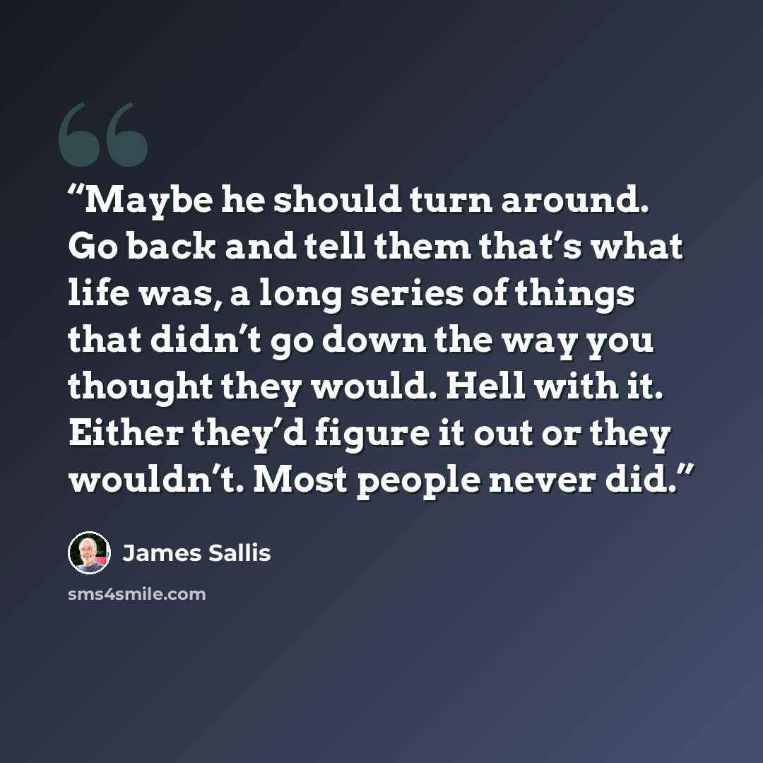 “Maybe he should turn around. Go back and tell them that’s what life was, a long series of things that didn’t go down the way you thought they would. Hell with it. Either they’d figure it out or they wouldn’t. Most people never did.” quote by James Sallis