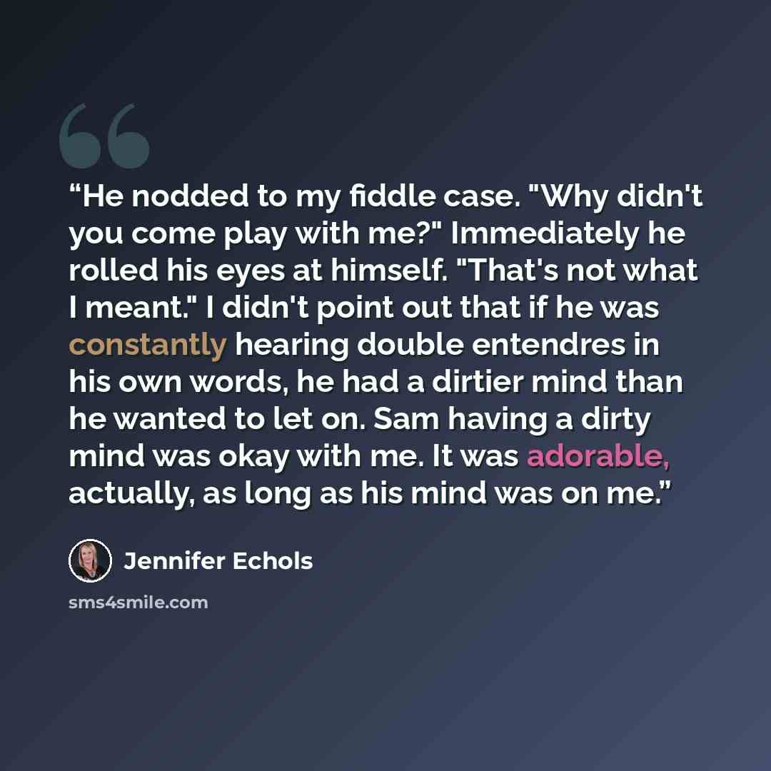 “He nodded to my fiddle case. "Why didn't you come play with me?" Immediately he rolled his eyes at himself. "That's not what I meant." I didn't point out that if he was constantly hearing double entendres in his own words, he had a dirtier mind than he wanted to let on. Sam having a dirty mind was…” quote by Jennifer Echols