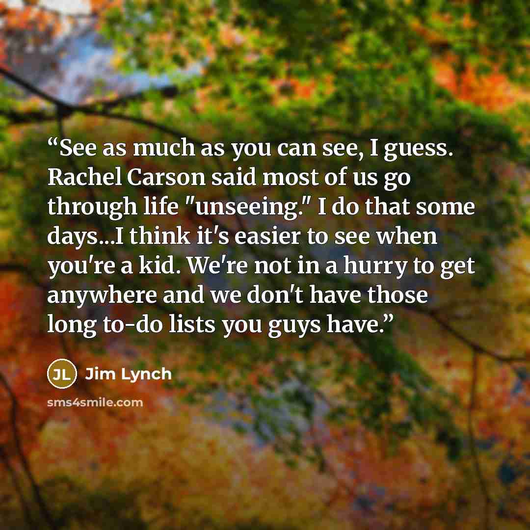 “See as much as you can see, I guess. Rachel Carson said most of us go through life "unseeing." I do that some days...I think it's easier to see when you're a kid. We're not in a hurry to get anywhere and we don't have those long to-do lists you guys have.” quote by Jim Lynch