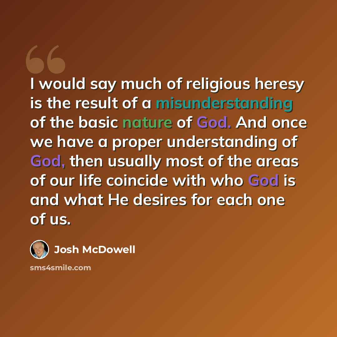“I would say much of religious heresy is the result of a misunderstanding of the basic nature of God. And once we have a proper understanding of God, then usually most of the areas of our life coincide with who God is and what He desires for each one of us.” quote by Josh McDowell
