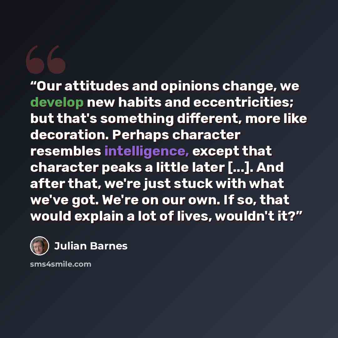 “Our attitudes and opinions change, we develop new habits and eccentricities; but that's something different, more like decoration. Perhaps character resembles intelligence, except that character peaks a little later [...]. And after that, we're just stuck with what we've got. We're on our own. If…” quote by Julian Barnes
