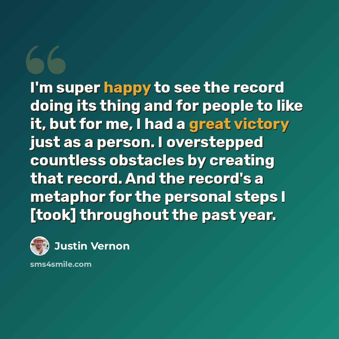 “I'm super happy to see the record doing its thing and for people to like it, but for me, I had a great victory just as a person. I overstepped countless obstacles by creating that record. And the record's a metaphor for the personal steps I [took] throughout the past year.” quote by Justin Vernon