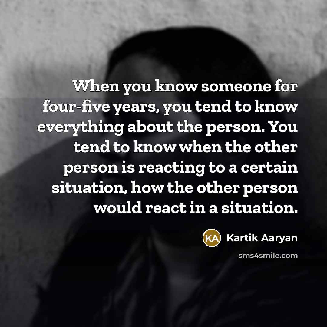 “When you know someone for four-five years, you tend to know everything about the person. You tend to know when the other person is reacting to a certain situation, how the other person would react in a situation.” quote by Kartik Aaryan