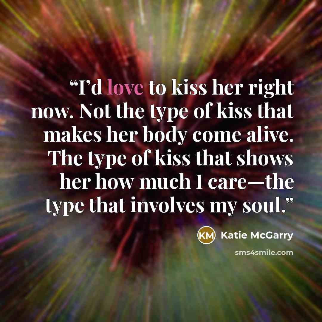 “I’d love to kiss her right now. Not the type of kiss that makes her body come alive. The type of kiss that shows her how much I care—the type that involves my soul.” quote by Katie McGarry