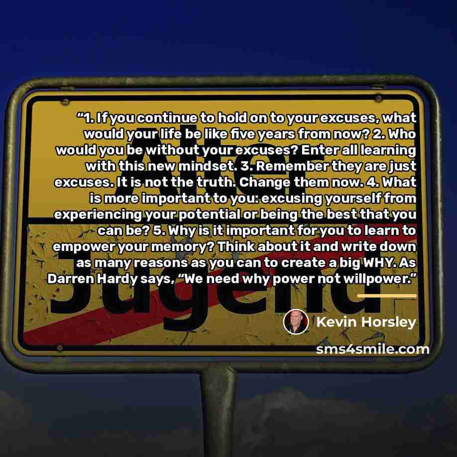 “1. If you continue to hold on to your excuses, what would your life be like five years from now? 2. Who would you be without your excuses? Enter all learning with this new mindset. 3. Remember they are just excuses. It is not the truth. Change them now. 4. What is more important to you: excusing…” quote by Kevin Horsley