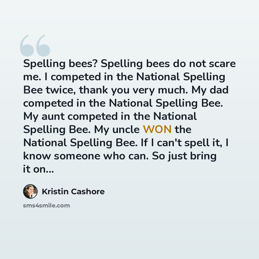 “Spelling bees? Spelling bees do not scare me. I competed in the National Spelling Bee twice, thank you very much. My dad competed in the National Spelling Bee. My aunt competed in the National Spelling Bee. My uncle WON the National Spelling Bee. If I can't spell it, I know someone who can. So…” quote by Kristin Cashore