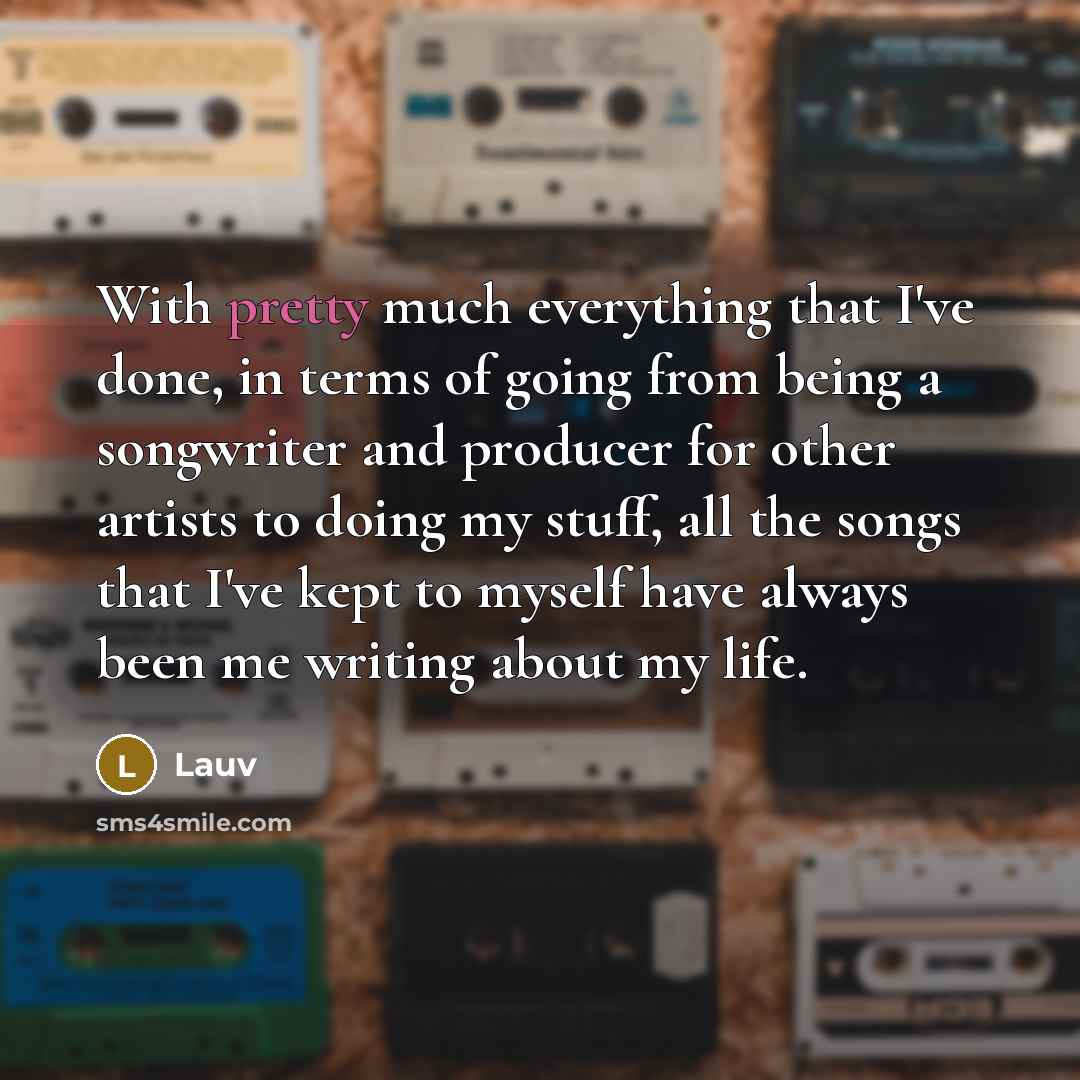 “With pretty much everything that I've done, in terms of going from being a songwriter and producer for other artists to doing my stuff, all the songs that I've kept to myself have always been me writing about my life.” quote by Lauv