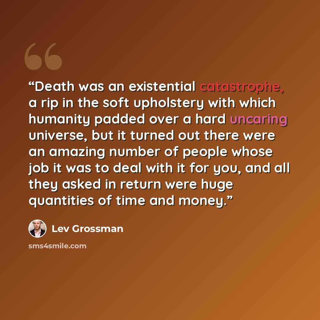 “Death was an existential catastrophe, a rip in the soft upholstery with which humanity padded over a hard uncaring universe, but it turned out there were an amazing number of people whose job it was to deal with it for you, and all they asked in return were huge quantities of time and money.” quote by Lev Grossman