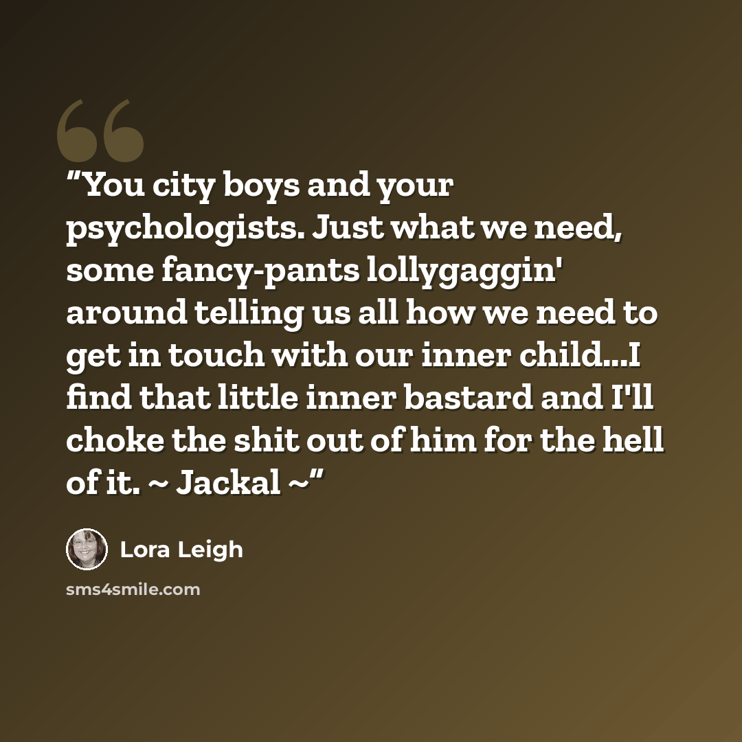 “You city boys and your psychologists. Just what we need, some fancy-pants lollygaggin' around telling us all how we need to get in touch with our inner child...I find that little inner bastard and I'll choke the shit out of him for the hell of it. ~ Jackal ~” quote by Lora Leigh