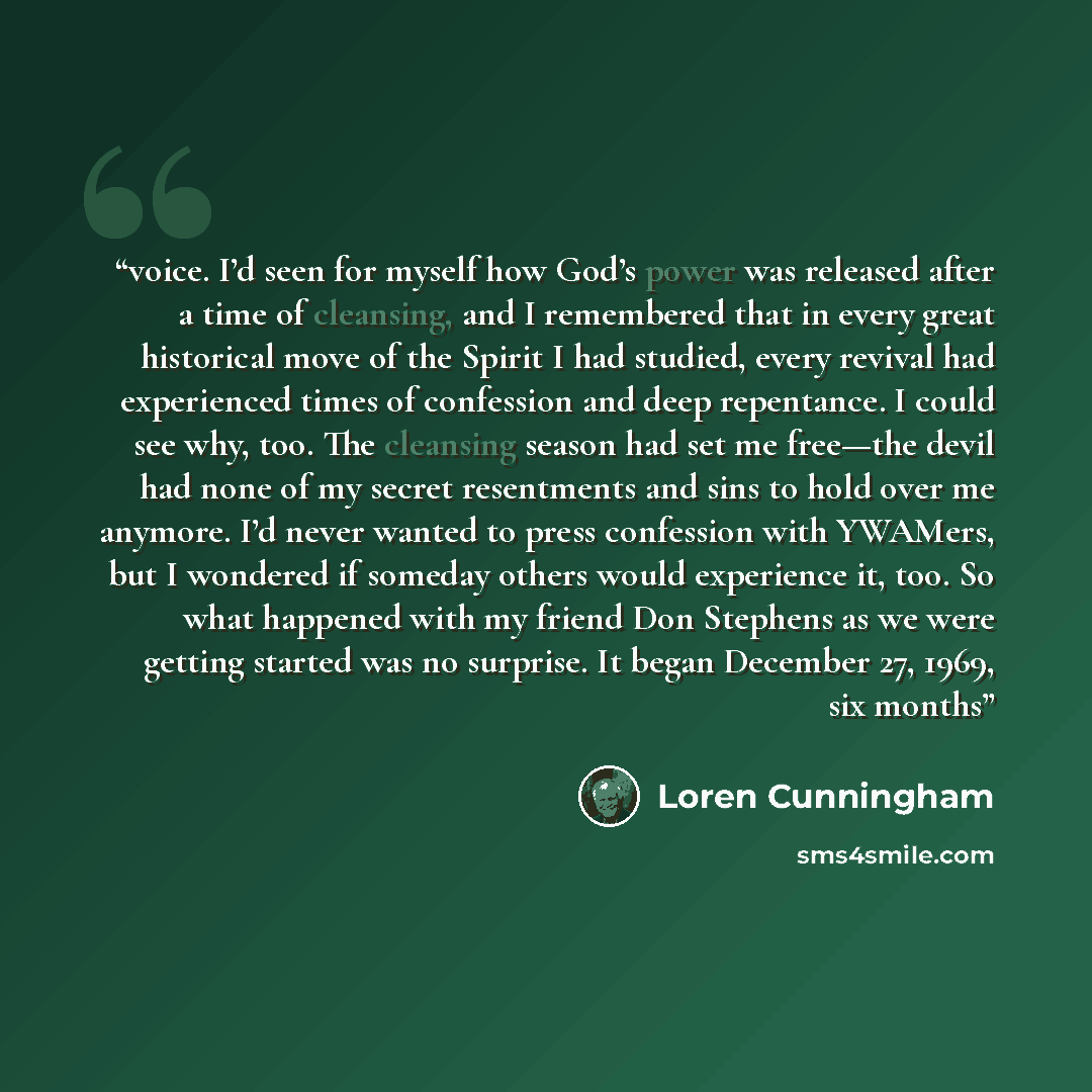 “voice. I’d seen for myself how God’s power was released after a time of cleansing, and I remembered that in every great historical move of the Spirit I had studied, every revival had experienced times of confession and deep repentance. I could see why, too. The cleansing season had set me free—the…” quote by Loren Cunningham