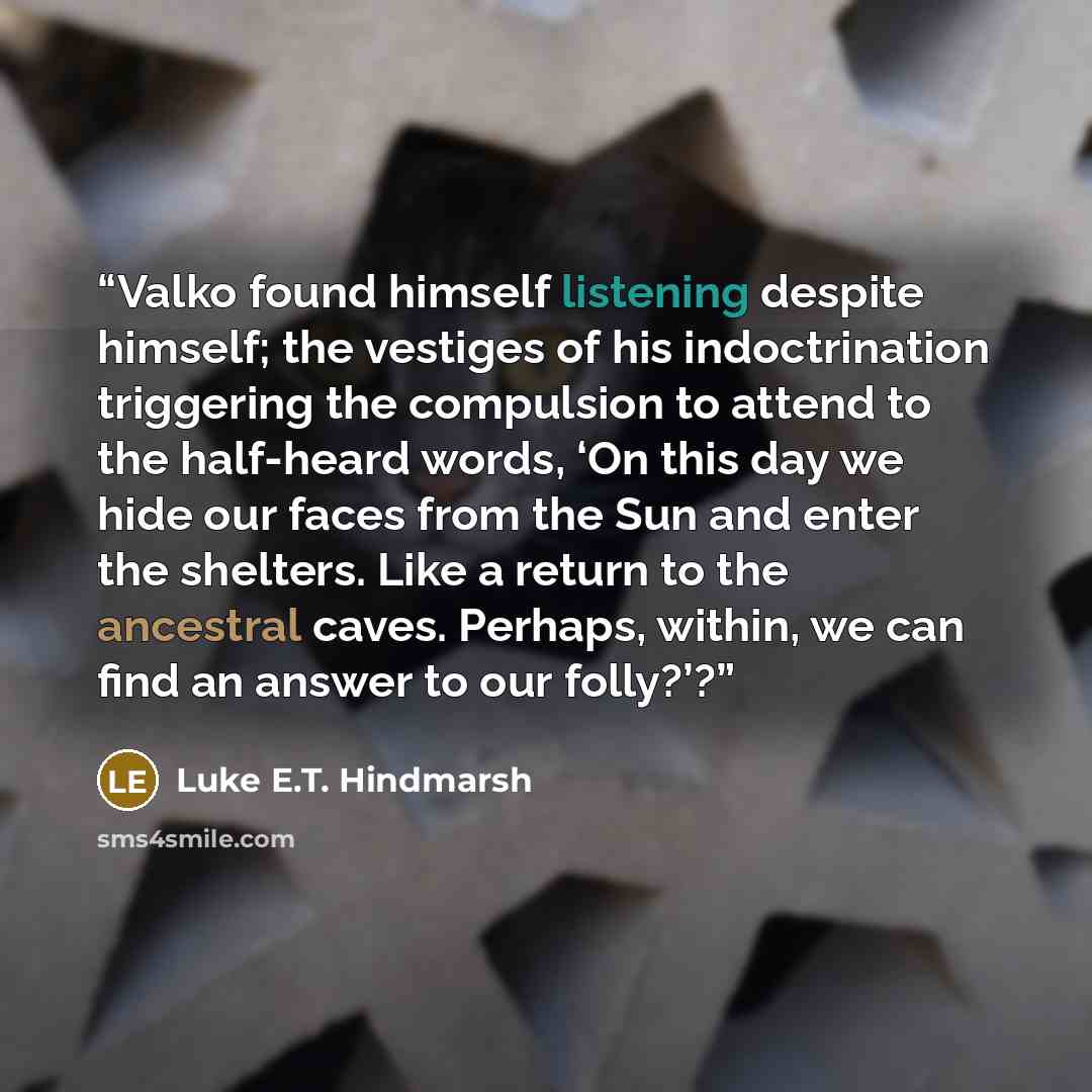 “Valko found himself listening despite himself; the vestiges of his indoctrination triggering the compulsion to attend to the half-heard words, ‘On this day we hide our faces from the Sun and enter the shelters. Like a return to the ancestral caves. Perhaps, within, we can find an answer to our…” quote by Luke E.T. Hindmarsh
