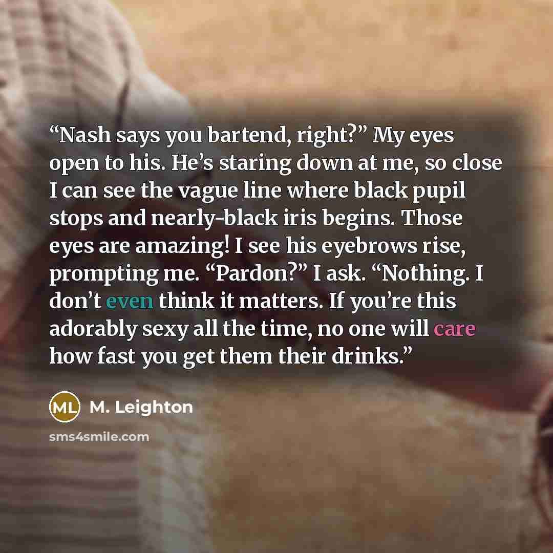 “Nash says you bartend, right?” My eyes open to his. He’s staring down at me, so close I can see the vague line where black pupil stops and nearly-black iris begins. Those eyes are amazing! I see his eyebrows rise, prompting me. “Pardon?” I ask. “Nothing. I don’t even think it matters. If you’re…” quote by M. Leighton