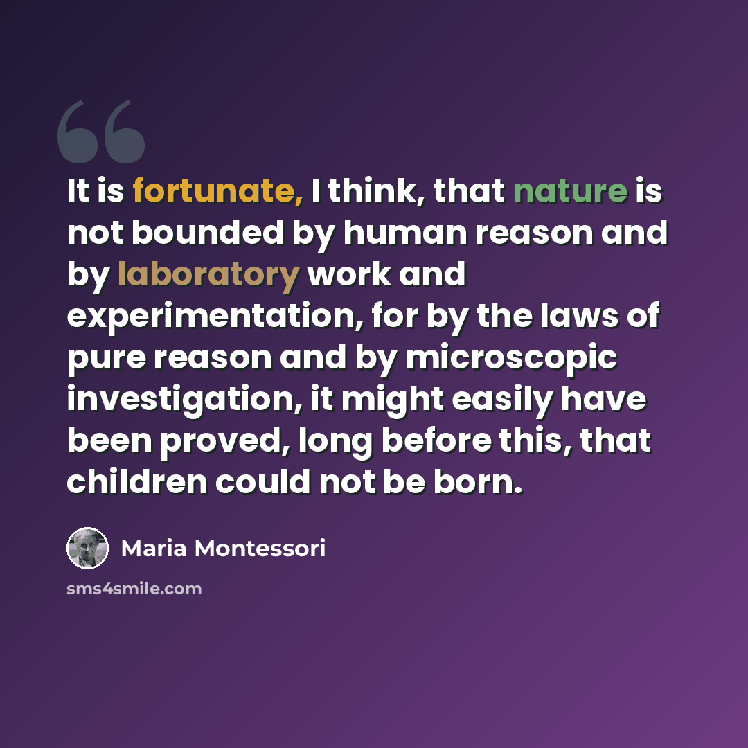 “It is fortunate, I think, that nature is not bounded by human reason and by laboratory work and experimentation, for by the laws of pure reason and by microscopic investigation, it might easily have been proved, long before this, that children could not be born.” quote by Maria Montessori
