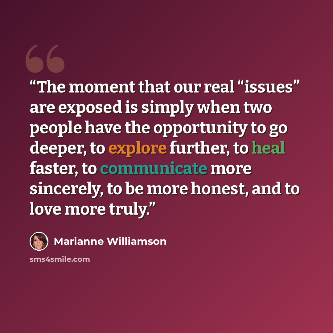 “The moment that our real “issues” are exposed is simply when two people have the opportunity to go deeper, to explore further, to heal faster, to communicate more sincerely, to be more honest, and to love more truly.” quote by Marianne Williamson