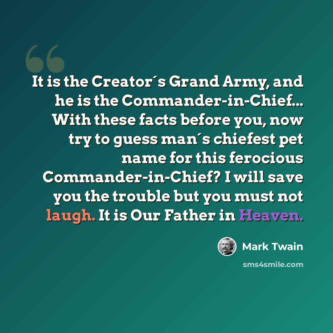 “It is the Creator´s Grand Army, and he is the Commander-in-Chief... With these facts before you, now try to guess man´s chiefest pet name for this ferocious Commander-in-Chief? I will save you the trouble but you must not laugh. It is Our Father in Heaven.” quote by Mark Twain