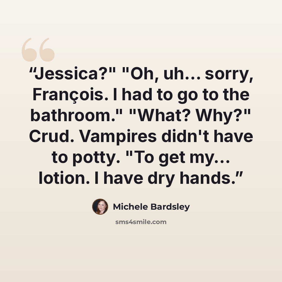“Jessica?" "Oh, uh… sorry, François. I had to go to the bathroom." "What? Why?" Crud. Vampires didn't have to potty. "To get my… lotion. I have dry hands.” quote by Michele Bardsley