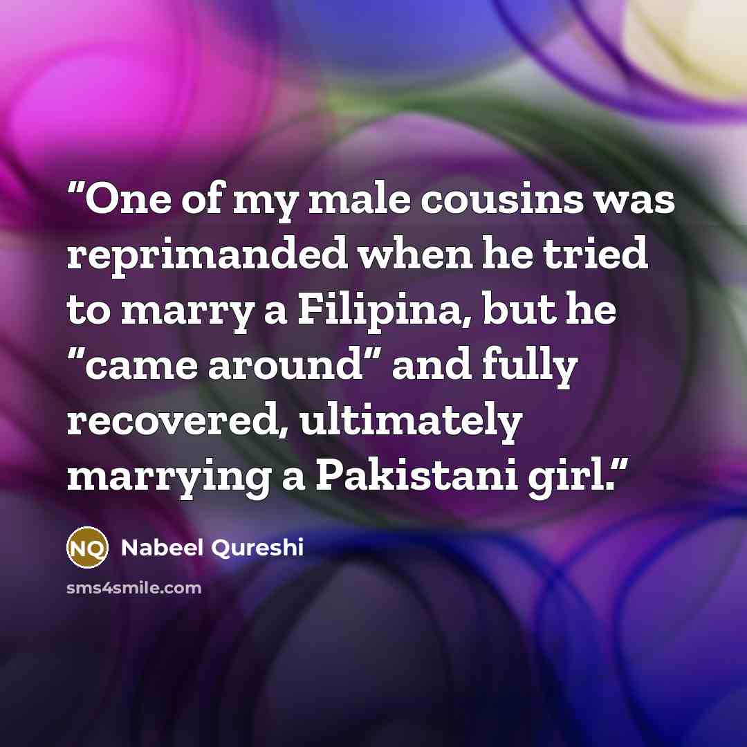 “One of my male cousins was reprimanded when he tried to marry a Filipina, but he “came around” and fully recovered, ultimately marrying a Pakistani girl.” quote by Nabeel Qureshi