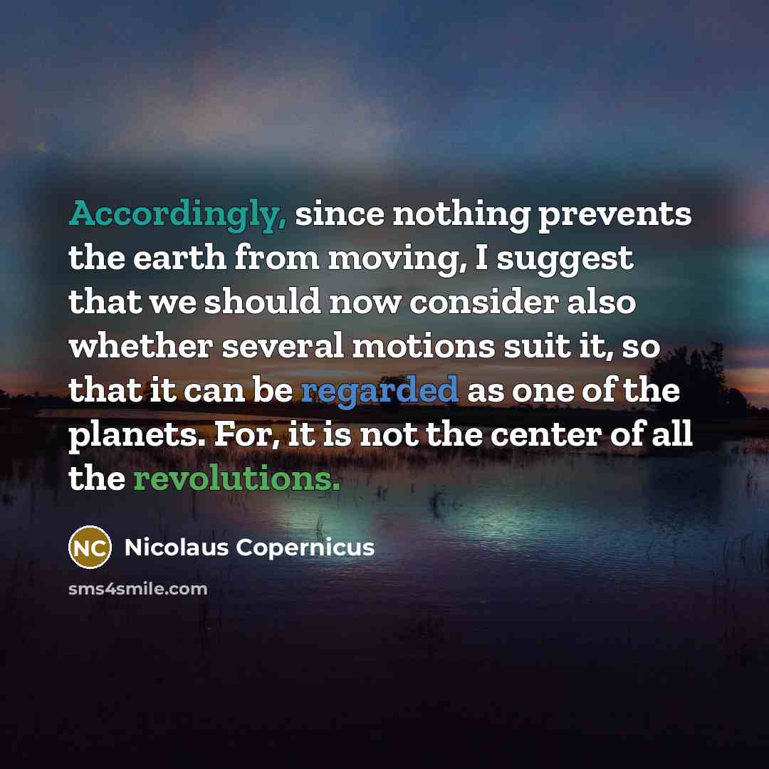 “Accordingly, since nothing prevents the earth from moving, I suggest that we should now consider also whether several motions suit it, so that it can be regarded as one of the planets. For, it is not the center of all the revolutions.” quote by Nicolaus Copernicus