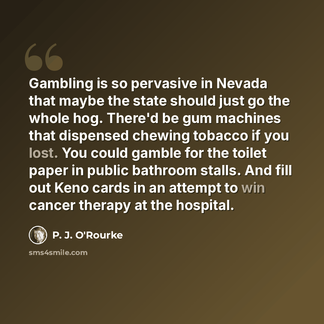 “Gambling is so pervasive in Nevada that maybe the state should just go the whole hog. There'd be gum machines that dispensed chewing tobacco if you lost. You could gamble for the toilet paper in public bathroom stalls. And fill out Keno cards in an attempt to win cancer therapy at the hospital.” quote by P. J. O'Rourke