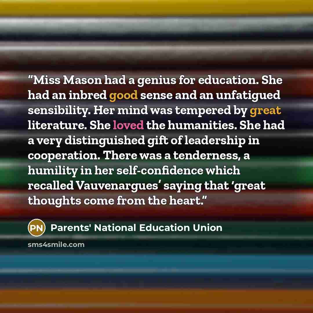 “Miss Mason had a genius for education. She had an inbred good sense and an unfatigued sensibility. Her mind was tempered by great literature. She loved the humanities. She had a very distinguished gift of leadership in cooperation. There was a tenderness, a humility in her self-confidence which…” quote by Parents' National Education Union