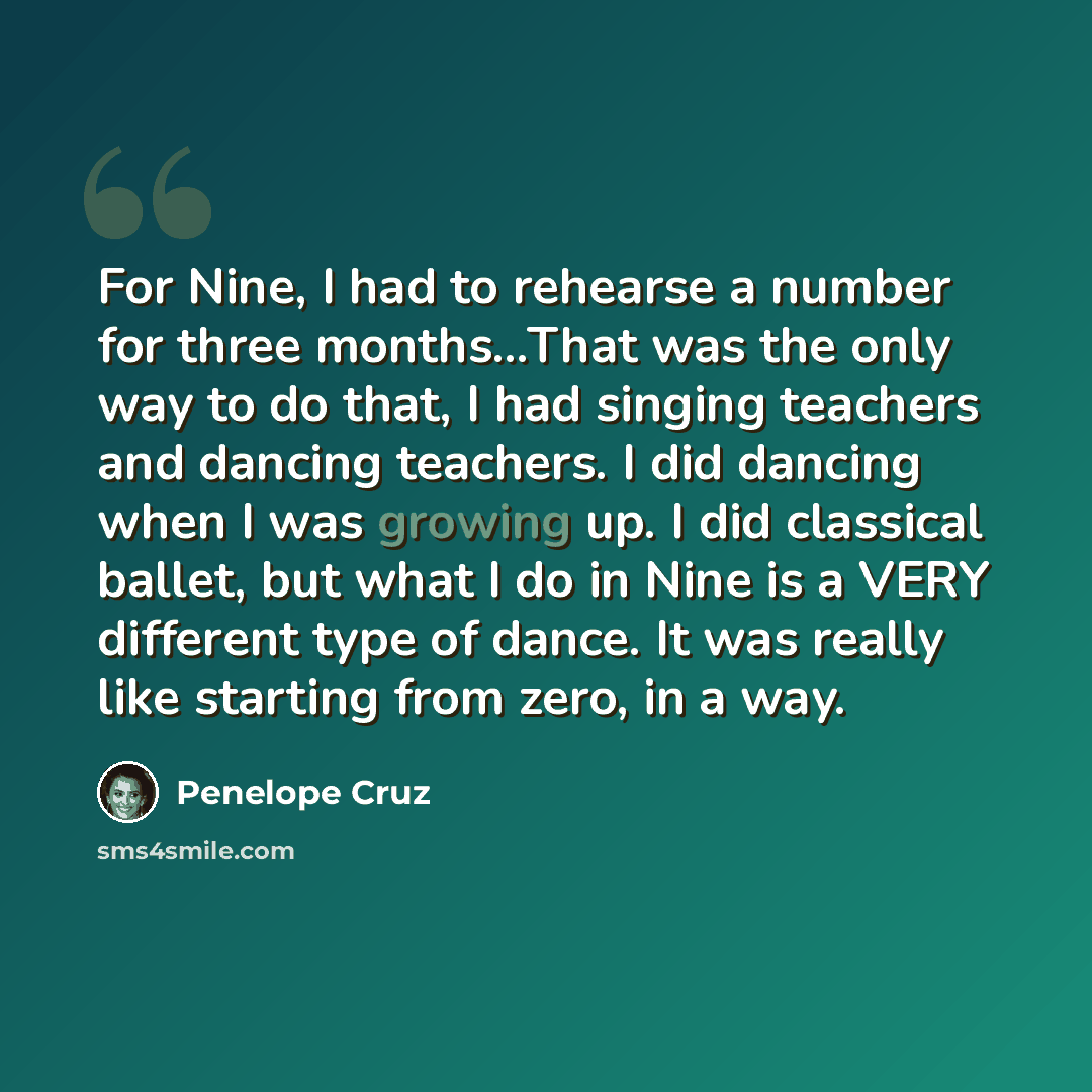 “For Nine, I had to rehearse a number for three months...That was the only way to do that, I had singing teachers and dancing teachers. I did dancing when I was growing up. I did classical ballet, but what I do in Nine is a VERY different type of dance. It was really like starting from zero, in a…” quote by Penelope Cruz