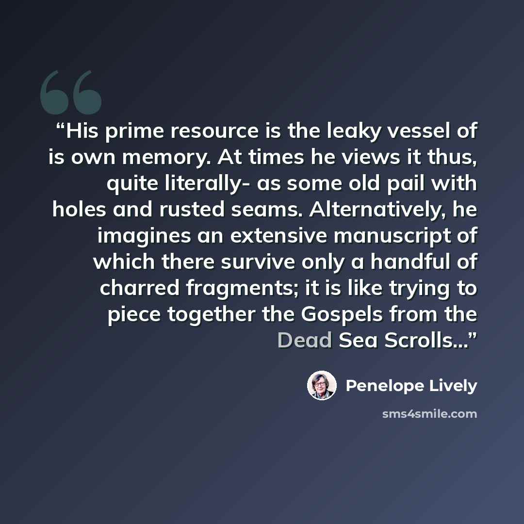 “His prime resource is the leaky vessel of is own memory. At times he views it thus, quite literally- as some old pail with holes and rusted seams. Alternatively, he imagines an extensive manuscript of which there survive only a handful of charred fragments; it is like trying to piece together the…” quote by Penelope Lively