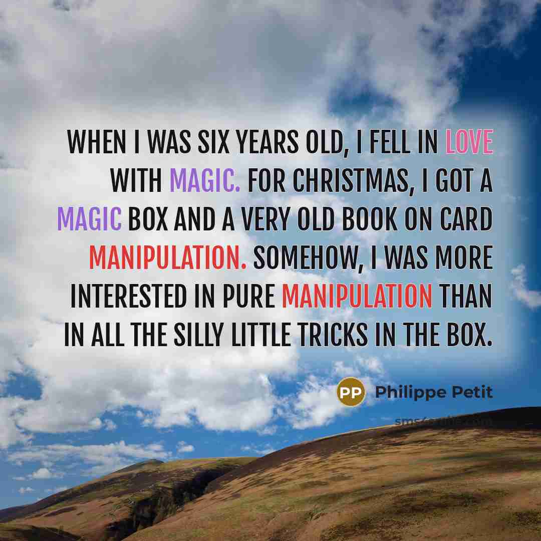 “When I was six years old, I fell in love with magic. For Christmas, I got a magic box and a very old book on card manipulation. Somehow, I was more interested in pure manipulation than in all the silly little tricks in the box.” quote by Philippe Petit