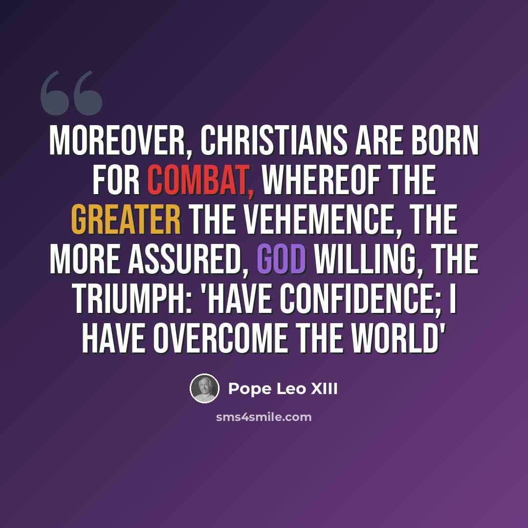 “Moreover, Christians are born for combat, whereof the greater the vehemence, the more assured, God willing, the triumph: 'Have confidence; I have overcome the world'” quote by Pope Leo XIII