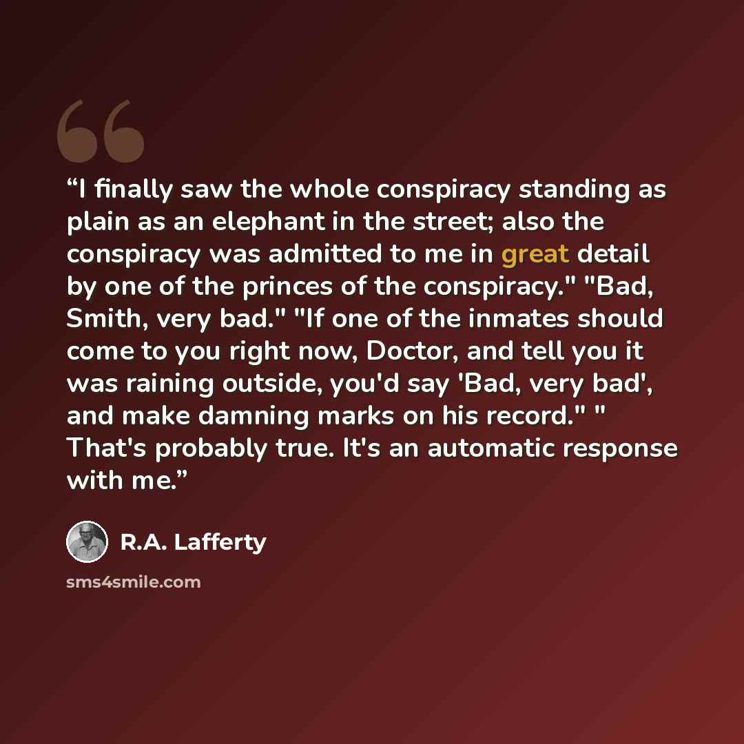 “I finally saw the whole conspiracy standing as plain as an elephant in the street; also the conspiracy was admitted to me in great detail by one of the princes of the conspiracy." "Bad, Smith, very bad." "If one of the inmates should come to you right now, Doctor, and tell you it was raining…” quote by R.A. Lafferty