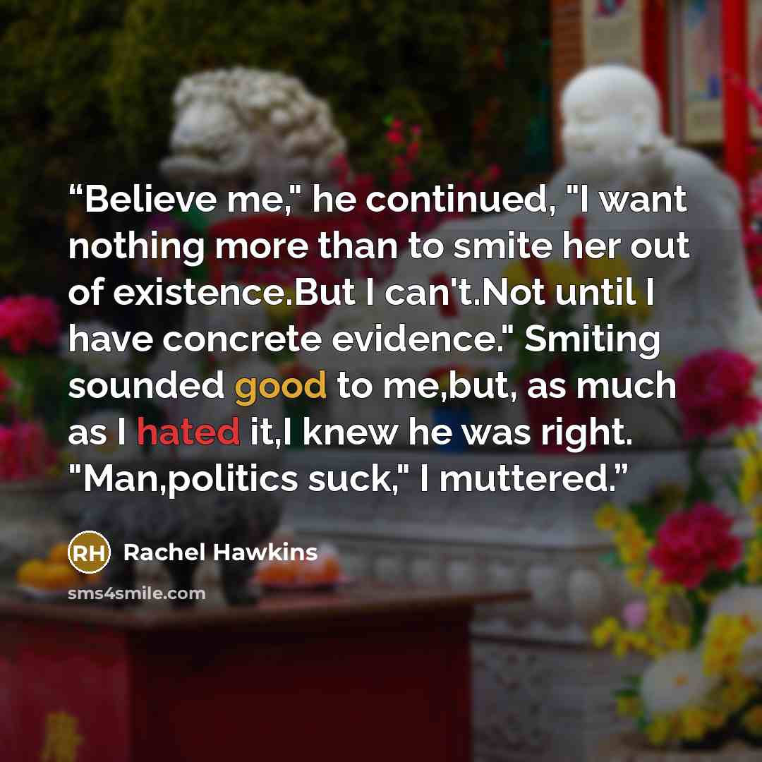 “Believe me," he continued, "I want nothing more than to smite her out of existence.But I can't.Not until I have concrete evidence." Smiting sounded good to me,but, as much as I hated it,I knew he was right. "Man,politics suck," I muttered.” quote by Rachel Hawkins