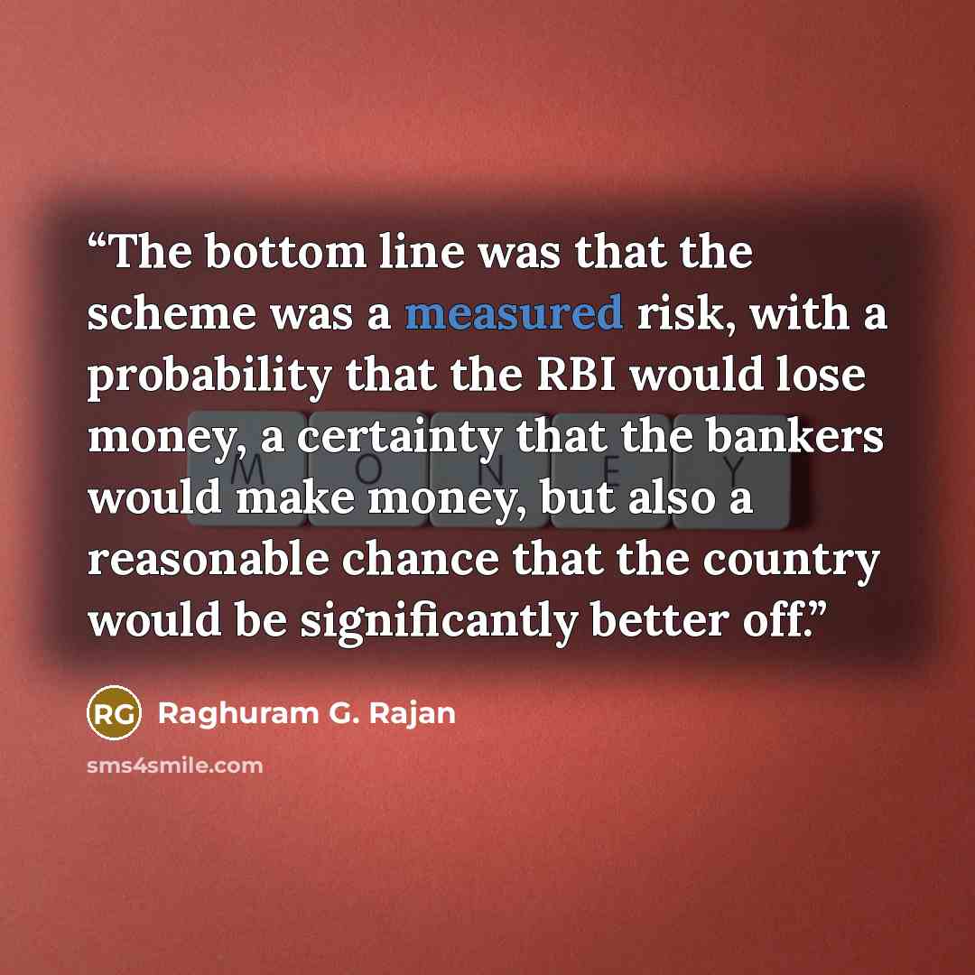 “The bottom line was that the scheme was a measured risk, with a probability that the RBI would lose money, a certainty that the bankers would make money, but also a reasonable chance that the country would be significantly better off.” quote by Raghuram G. Rajan