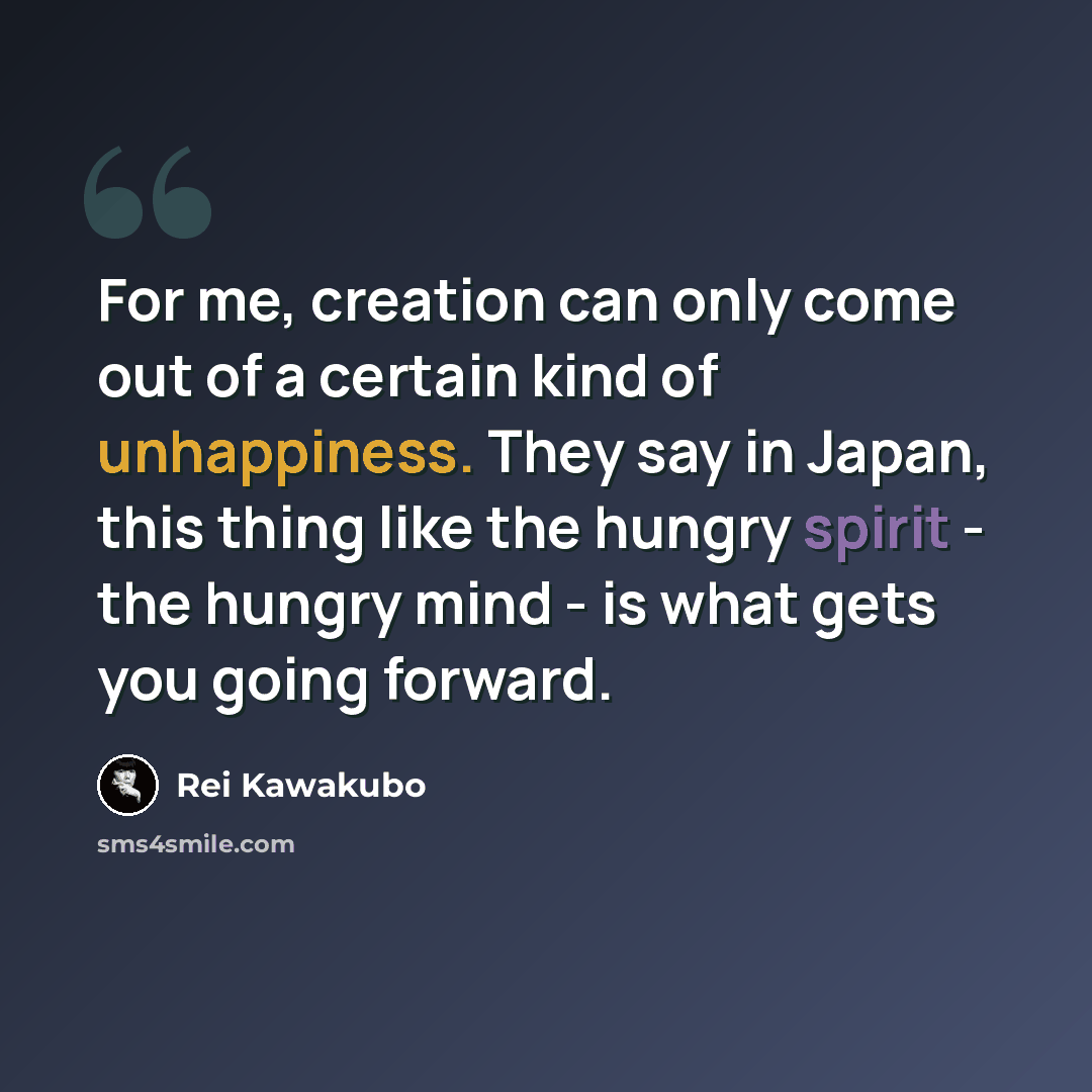 “For me, creation can only come out of a certain kind of unhappiness. They say in Japan, this thing like the hungry spirit - the hungry mind - is what gets you going forward.” quote by Rei Kawakubo