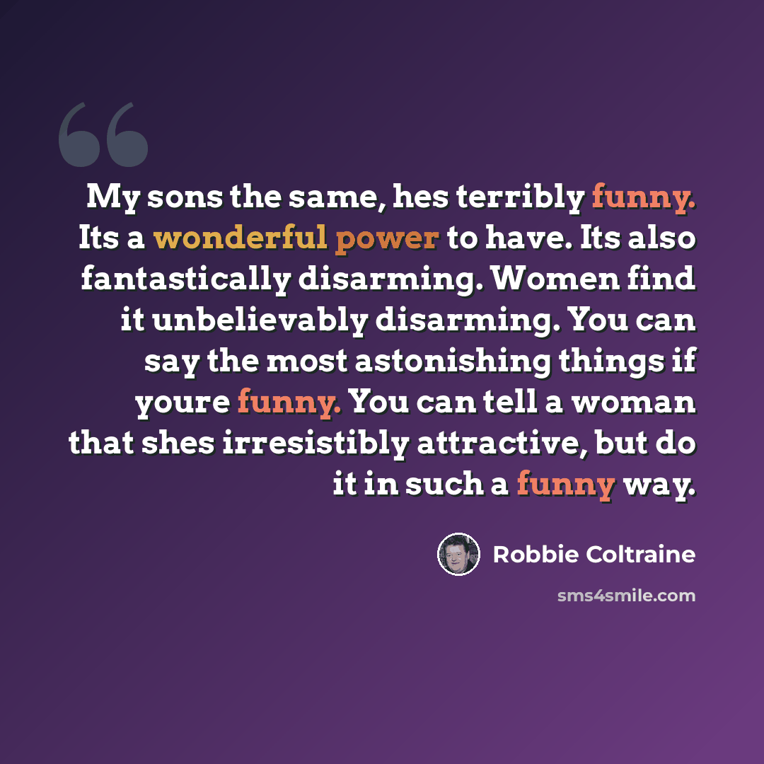 “My sons the same, hes terribly funny. Its a wonderful power to have. Its also fantastically disarming. Women find it unbelievably disarming. You can say the most astonishing things if youre funny. You can tell a woman that shes irresistibly attractive, but do it in such a funny way.” quote by Robbie Coltraine