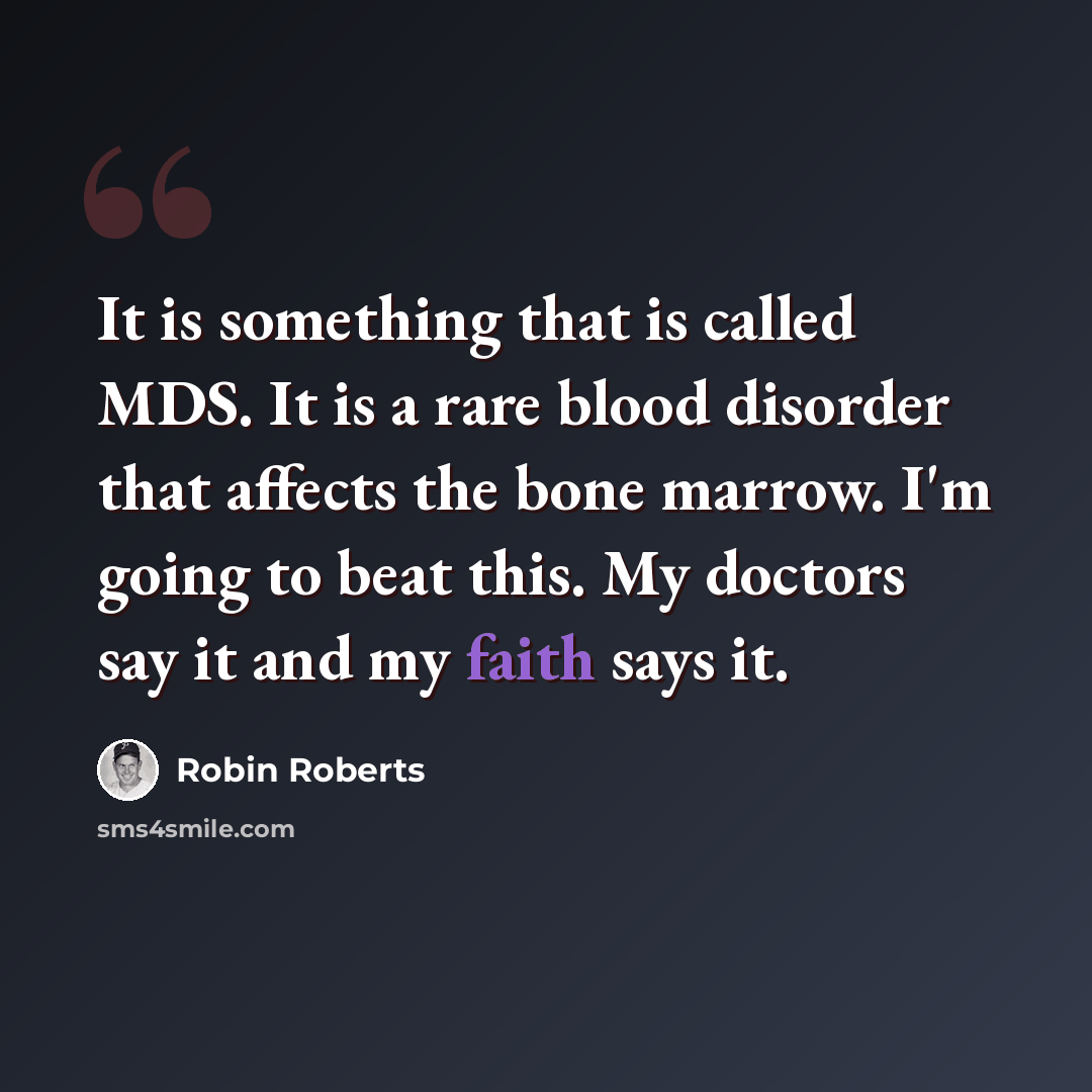 “It is something that is called MDS. It is a rare blood disorder that affects the bone marrow. I'm going to beat this. My doctors say it and my faith says it.” quote by Robin Roberts