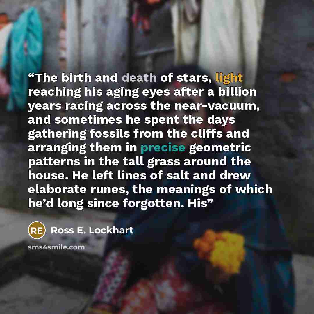 “The birth and death of stars, light reaching his aging eyes after a billion years racing across the near-vacuum, and sometimes he spent the days gathering fossils from the cliffs and arranging them in precise geometric patterns in the tall grass around the house. He left lines of salt and drew…” quote by Ross E. Lockhart