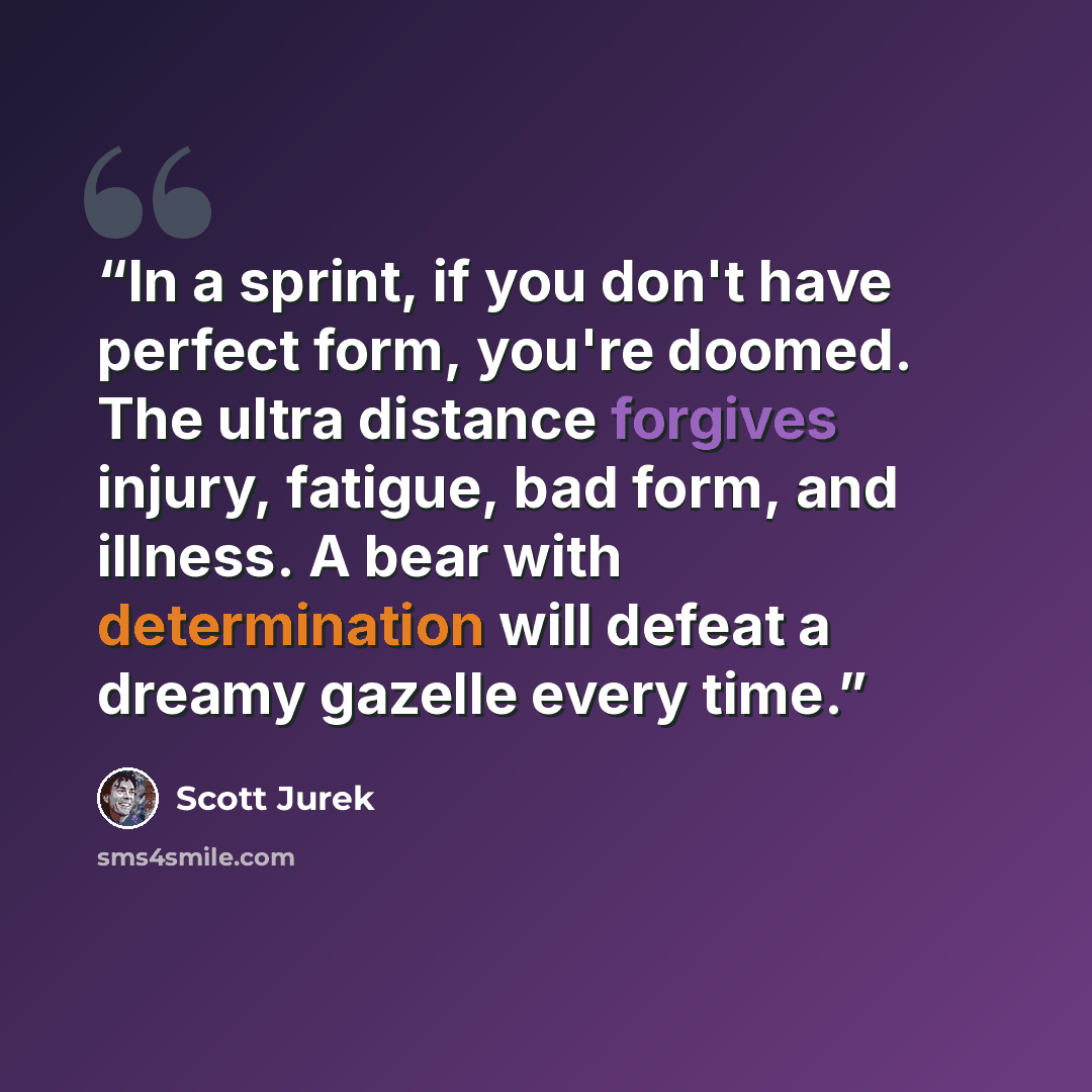 “In a sprint, if you don't have perfect form, you're doomed. The ultra distance forgives injury, fatigue, bad form, and illness. A bear with determination will defeat a dreamy gazelle every time.” quote by Scott Jurek