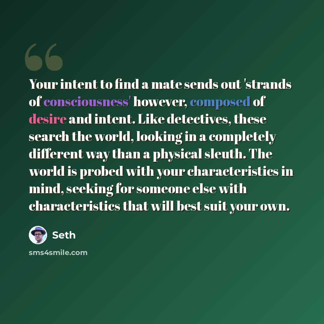“Your intent to find a mate sends out 'strands of consciousness' however, composed of desire and intent. Like detectives, these search the world, looking in a completely different way than a physical sleuth. The world is probed with your characteristics in mind, seeking for someone else with…” quote by Seth